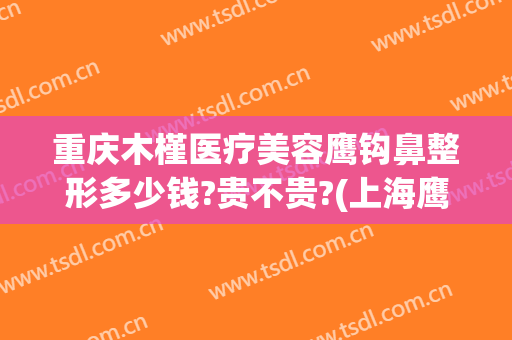 重庆木槿医疗美容鹰钩鼻整形多少钱?贵不贵?(上海鹰钩鼻整形多少钱)