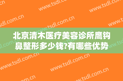 北京清木医疗美容诊所鹰钩鼻整形多少钱?有哪些优势?(北京清木整形医生)