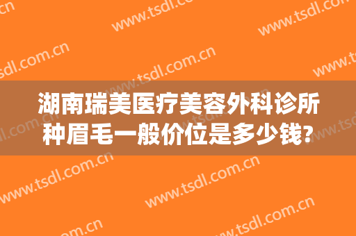 湖南瑞美医疗美容外科诊所种眉毛一般价位是多少钱?贵不贵?(瑞美医疗美容医院)