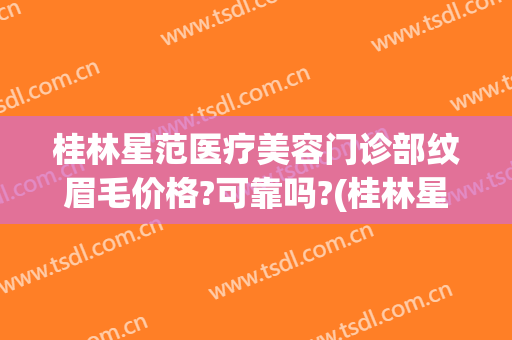 桂林星范医疗美容门诊部纹眉毛价格?可靠吗?(桂林星范医疗美容医院怎么样)