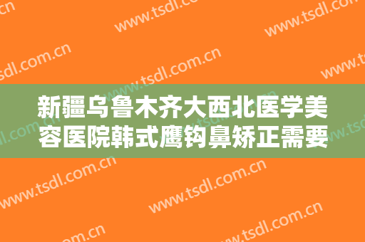 新疆乌鲁木齐大西北医学美容医院韩式鹰钩鼻矫正需要多少费用?有哪些优势?