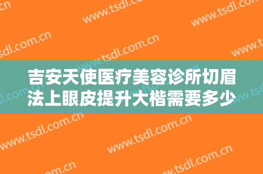 吉安天使医疗美容诊所切眉法上眼皮提升大楷需要多少钱?可靠吗?