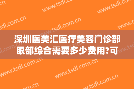 深圳医美汇医疗美容门诊部眼部综合需要多少费用?可靠吗?(深圳市医美汇医疗美容)