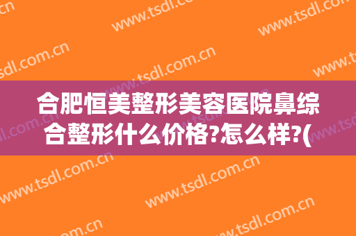 合肥恒美整形美容医院鼻综合整形什么价格?怎么样?(合肥鼻子整形医院)