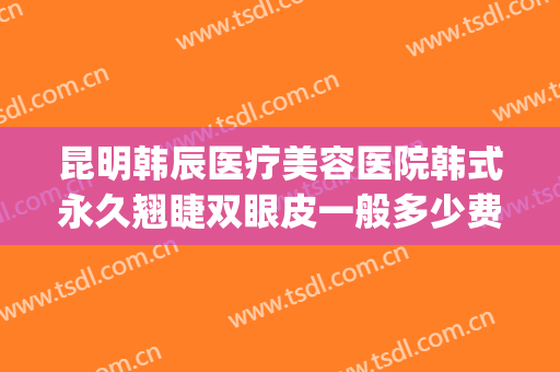昆明韩辰医疗美容医院韩式永久翘睫双眼皮一般多少费用?靠谱吗?(昆明韩辰医疗整形美容医院)
