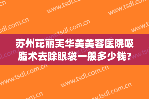 苏州芘丽芙华美美容医院吸脂术去除眼袋一般多少钱?怎么样?(苏州面颊抽脂多少钱)