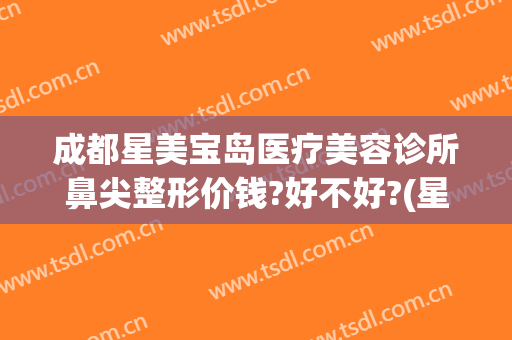 成都星美宝岛医疗美容诊所鼻尖整形价钱?好不好?(星都整形医疗美容医院)