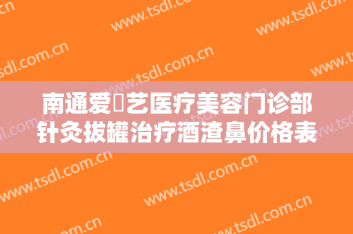 南通爱婍艺医疗美容门诊部针灸拔罐治疗酒渣鼻价格表!有哪些优势?