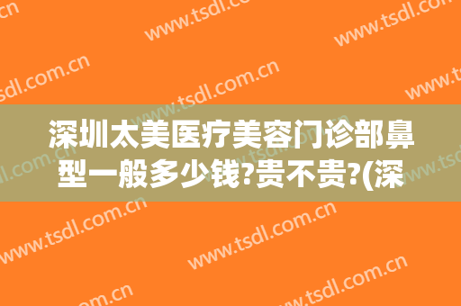 深圳太美医疗美容门诊部鼻型一般多少钱?贵不贵?(深圳哪家整形医院鼻子做的好)