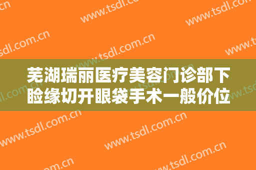 芜湖瑞丽医疗美容门诊部下睑缘切开眼袋手术一般价位是多少?好不好?