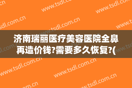 济南瑞丽医疗美容医院全鼻再造价钱?需要多久恢复?(美容院鼻子修复多少钱)