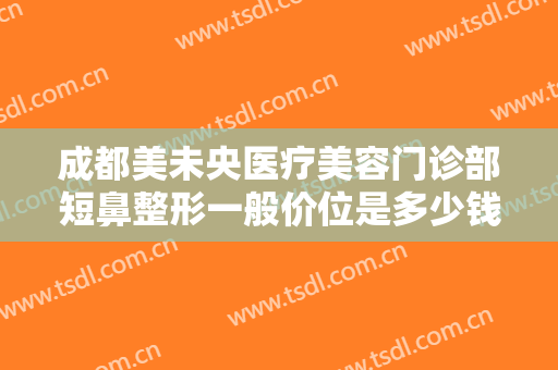 成都美未央医疗美容门诊部短鼻整形一般价位是多少钱?可靠吗?