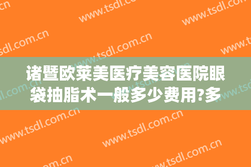 诸暨欧莱美医疗美容医院眼袋抽脂术一般多少费用?多长时间恢复?(现在抽脂去眼袋多少钱)