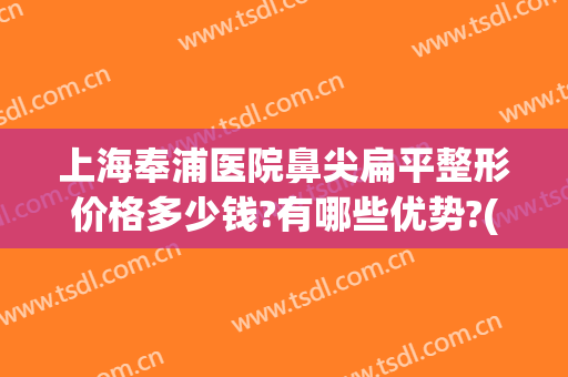 上海奉浦医院鼻尖扁平整形价格多少钱?有哪些优势?(整鼻子手术价格)