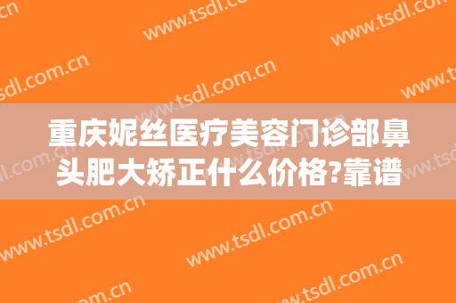 重庆妮丝医疗美容门诊部鼻头肥大矫正什么价格?靠谱吗?(重庆美莱整形美容医院医生)