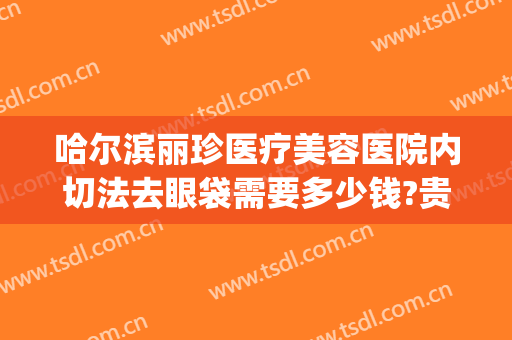 哈尔滨丽珍医疗美容医院内切法去眼袋需要多少钱?贵不贵?(哈尔滨切除眼袋大概要多少钱)