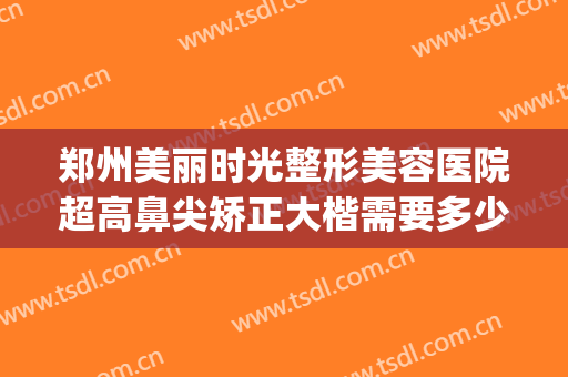 郑州美丽时光整形美容医院超高鼻尖矫正大楷需要多少费用?贵不贵?(郑州口碑好的整形美容医院)