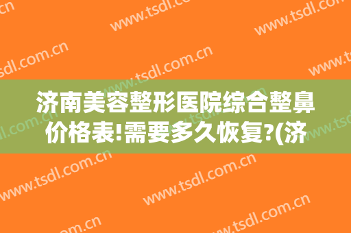 济南美容整形医院综合整鼻价格表!需要多久恢复?(济南美容整形医院综合整鼻价格表!需要多久恢复使用)