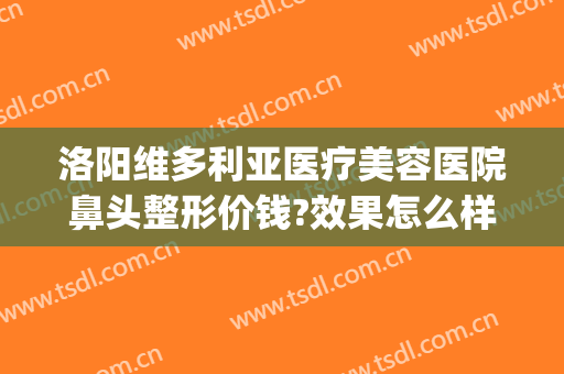 洛阳维多利亚医疗美容医院鼻头整形价钱?效果怎么样?(维多利亚医学整形美容医院)
