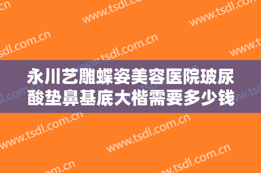 永川艺雕蝶姿美容医院玻尿酸垫鼻基底大楷需要多少钱?可靠吗?