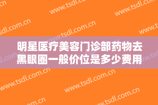 明星医疗美容门诊部药物去黑眼圈一般价位是多少费用?需要多久恢复?