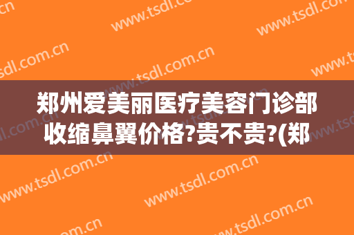郑州爱美丽医疗美容门诊部收缩鼻翼价格?贵不贵?(郑州爱美丽医疗美容医院)