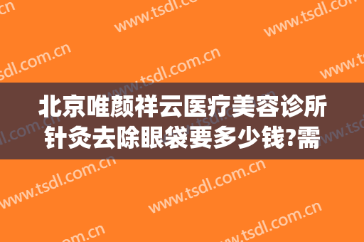 北京唯颜祥云医疗美容诊所针灸去除眼袋要多少钱?需要多久恢复?(针灸去眼袋大约多少钱)