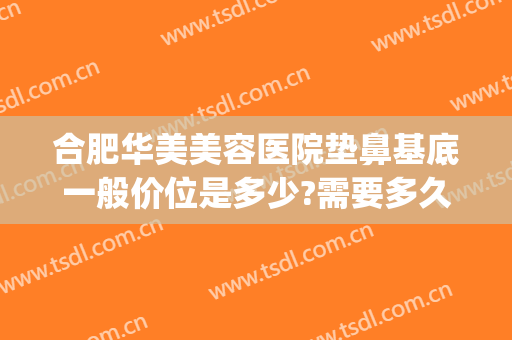 合肥华美美容医院垫鼻基底一般价位是多少?需要多久恢复?(垫鼻基底需要多少钱)