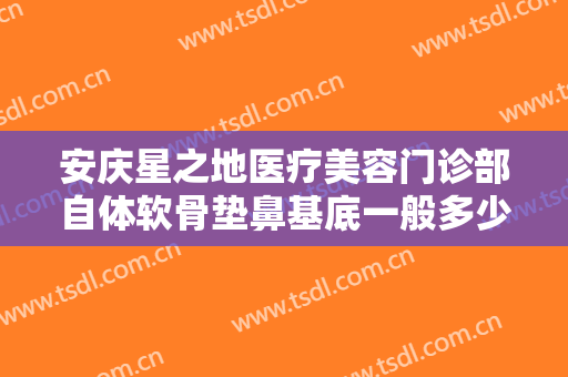 安庆星之地医疗美容门诊部自体软骨垫鼻基底一般多少钱?贵不贵?