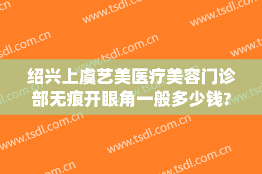 绍兴上虞艺美医疗美容门诊部无痕开眼角一般多少钱?可靠吗?(上虞艺美整形正规吗)