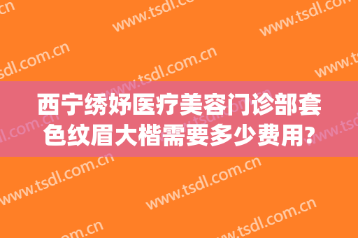 西宁绣妤医疗美容门诊部套色纹眉大楷需要多少费用?效果怎么样?(西宁绣妤整形)