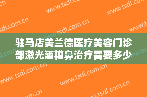 驻马店美兰德医疗美容门诊部激光酒糟鼻治疗需要多少费用?好不好?(驻马店美兰德整形美容怎么样)