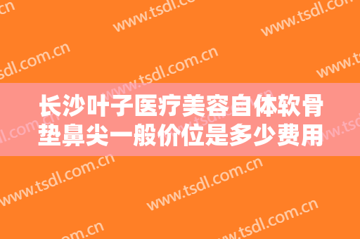 长沙叶子医疗美容自体软骨垫鼻尖一般价位是多少费用?效果怎么样?