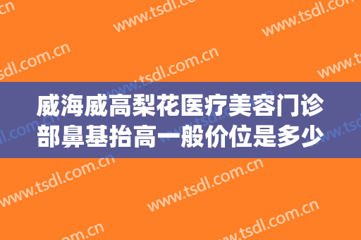 威海威高梨花医疗美容门诊部鼻基抬高一般价位是多少钱?贵不贵?(威海威高整容医院)