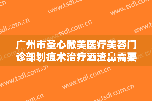 广州市圣心微美医疗美容门诊部划痕术治疗酒渣鼻需要多少钱?效果怎么样?