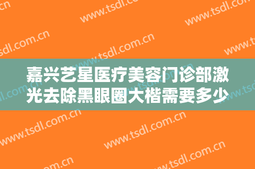 嘉兴艺星医疗美容门诊部激光去除黑眼圈大楷需要多少费用?多长时间恢复?