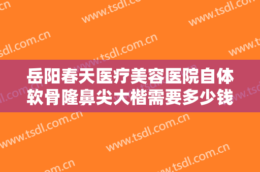 岳阳春天医疗美容医院自体软骨隆鼻尖大楷需要多少钱?多长时间恢复?