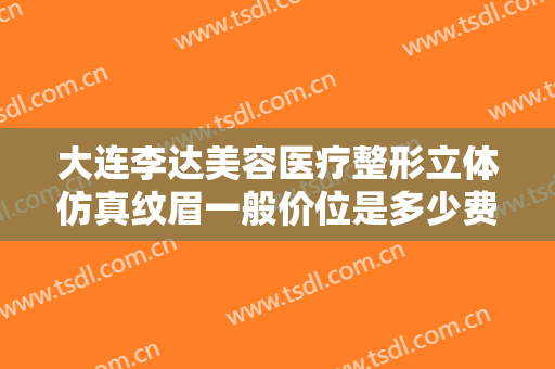 大连李达美容医疗整形立体仿真纹眉一般价位是多少费用?有哪些优势?