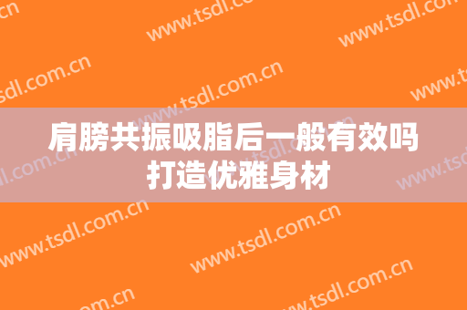 肩膀共振吸脂后一般有效吗 打造优雅身材