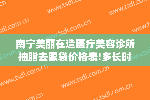 南宁美丽在造医疗美容诊所抽脂去眼袋价格表!多长时间恢复?(南宁整容医院抽脂)