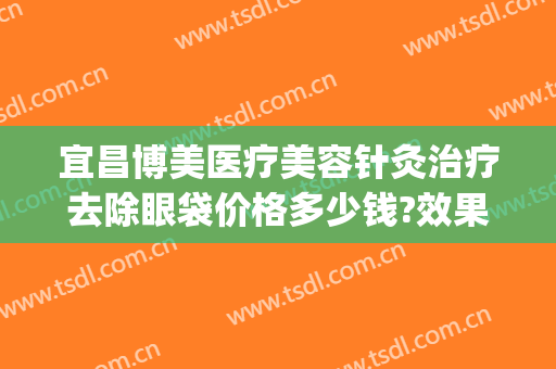 宜昌博美医疗美容针灸治疗去除眼袋价格多少钱?效果怎么样?(宜昌博美整形医院官网)