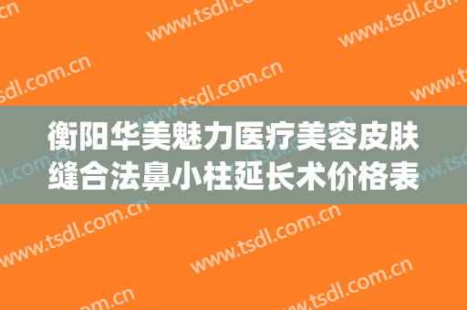 衡阳华美魅力医疗美容皮肤缝合法鼻小柱延长术价格表!怎么样?(衡阳华美魅力医疗美容有限公司)