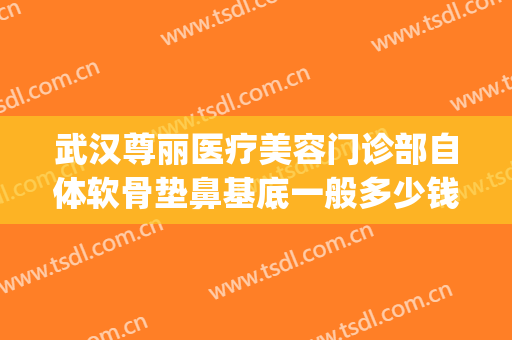 武汉尊丽医疗美容门诊部自体软骨垫鼻基底一般多少钱?贵不贵?(软骨填充鼻基底价格)