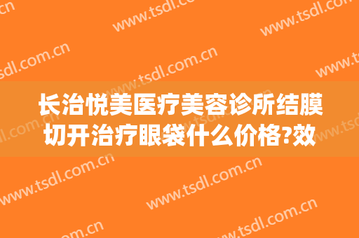 长治悦美医疗美容诊所结膜切开治疗眼袋什么价格?效果怎么样?(长治和平医院 去眼袋)