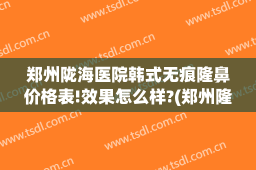 郑州陇海医院韩式无痕隆鼻价格表!效果怎么样?(郑州隆鼻哪个医生好)
