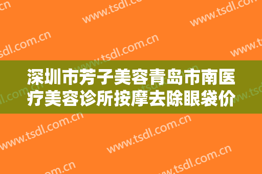 深圳市芳子美容青岛市南医疗美容诊所按摩去除眼袋价格多少钱?有哪些优势?