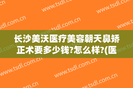 长沙美沃医疗美容朝天鼻矫正术要多少钱?怎么样?(医美隆鼻多少钱)