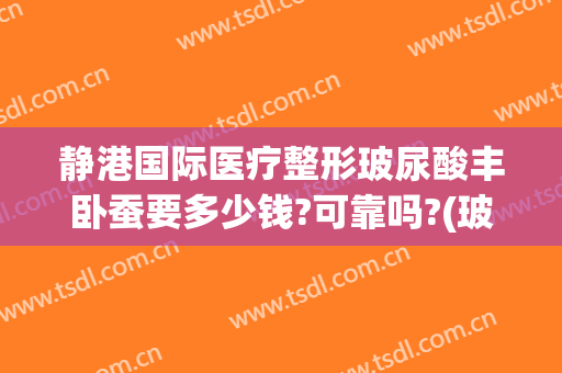 静港国际医疗整形玻尿酸丰卧蚕要多少钱?可靠吗?(玻尿酸丰卧蚕大约多少钱)