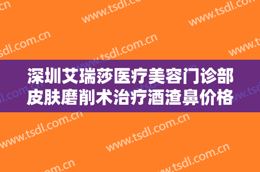 深圳艾瑞莎医疗美容门诊部皮肤磨削术治疗酒渣鼻价格多少钱?有哪些优势?