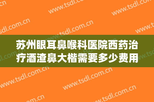 苏州眼耳鼻喉科医院西药治疗酒渣鼻大楷需要多少费用?靠谱吗?(哪个医院治疗酒渣鼻好)